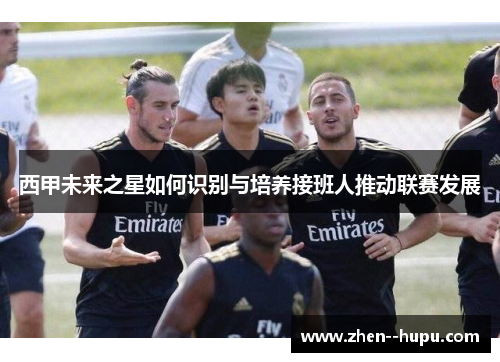 西甲未来之星如何识别与培养接班人推动联赛发展