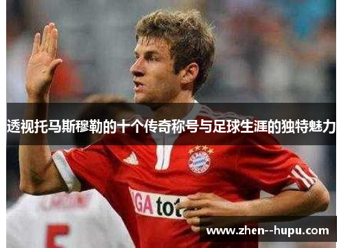 透视托马斯穆勒的十个传奇称号与足球生涯的独特魅力
