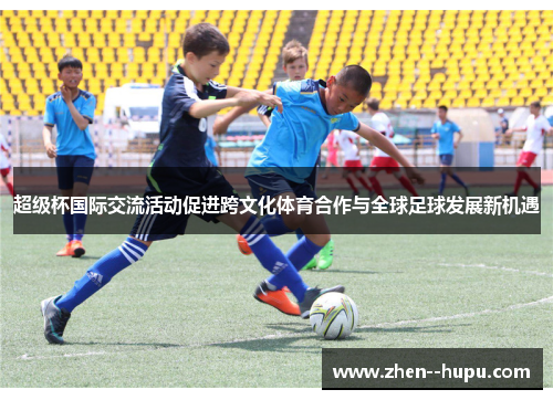 超级杯国际交流活动促进跨文化体育合作与全球足球发展新机遇 超级杯国际交流活动促进跨文化体育合作与全球足球发展新机遇