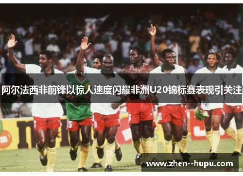 阿尔法西非前锋以惊人速度闪耀非洲U20锦标赛表现引关注 阿尔法西非前锋以惊人速度闪耀非洲U20锦标赛表现引关注