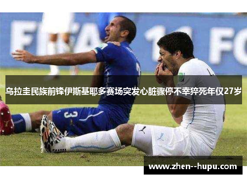 乌拉圭民族前锋伊斯基耶多赛场突发心脏骤停不幸猝死年仅27岁 乌拉圭民族前锋伊斯基耶多赛场突发心脏骤停不幸猝死年仅27岁