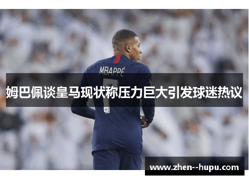 姆巴佩谈皇马现状称压力巨大引发球迷热议