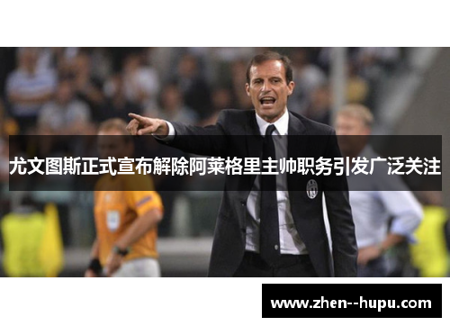 尤文图斯正式宣布解除阿莱格里主帅职务引发广泛关注