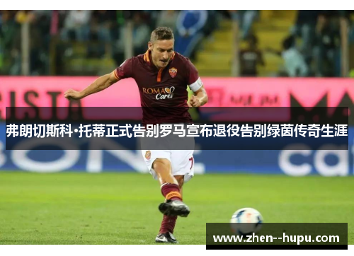 弗朗切斯科·托蒂正式告别罗马宣布退役告别绿茵传奇生涯