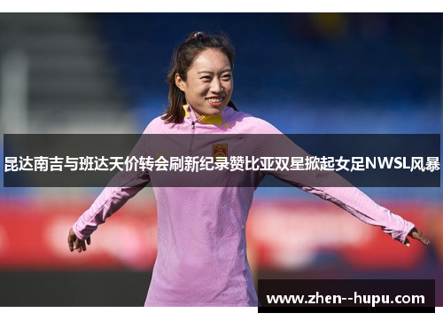 昆达南吉与班达天价转会刷新纪录赞比亚双星掀起女足NWSL风暴