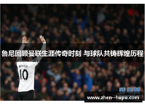 鲁尼回顾曼联生涯传奇时刻 与球队共铸辉煌历程