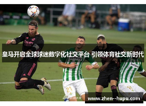 皇马开启全球球迷数字化社交平台 引领体育社交新时代 皇马开启全球球迷数字化社交平台 引领体育社交新时代