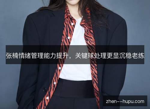 张楠情绪管理能力提升,关键球处理更显沉稳老练 张楠情绪管理能力提升,关键球处理更显沉稳老练